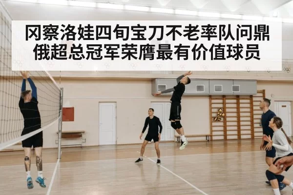 冈察洛娃四旬宝刀不老率队问鼎俄超总冠军荣膺最有价值球员